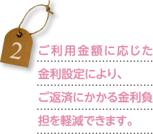 ご利用金額に応じた金利設定により、ご返済にかかる金利負担を軽減できます。